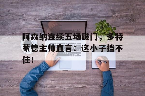 阿森纳连续五场破门，多特蒙德主帅直言：这小子挡不住！