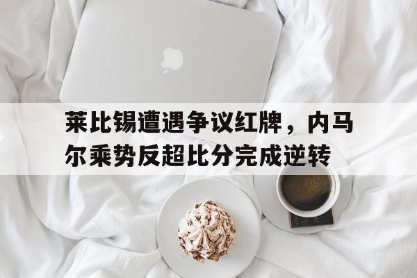 莱比锡遭遇争议红牌，内马尔乘势反超比分完成逆转内马尔莱万谁厉害